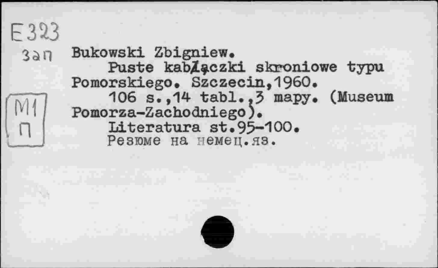 ﻿E3« 3àH
К]
I п
Bukowski Zbigniew.
Puste kabX^czki skroniowe typu Pomorskiego. Szczecin,I960.
106 s.,14 tabl..J тару. (Museum Pomorza-Zachodniego)•
Literature st.95-100.
Резюме на немец.яз.